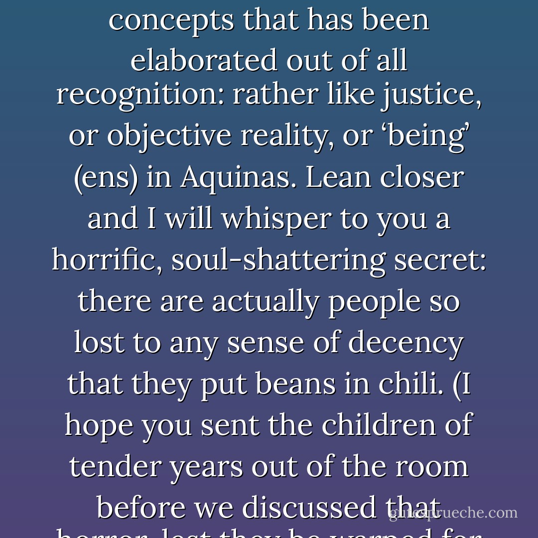 Chili is one of those marvelous-simple, elemental, all-important, and fundamental concepts that has been elaborated out of all recognition: rather like justice, or objective reality, or ‘being’ (ens) in Aquinas. Lean closer and I will whisper to you a horrific, soul-shattering secret: there are actually people so lost to any sense of decency that they put beans in chili. (I hope you sent the children of tender years out of the room before we discussed that horror, lest they be warped for life). - Markham Shaw Pyle