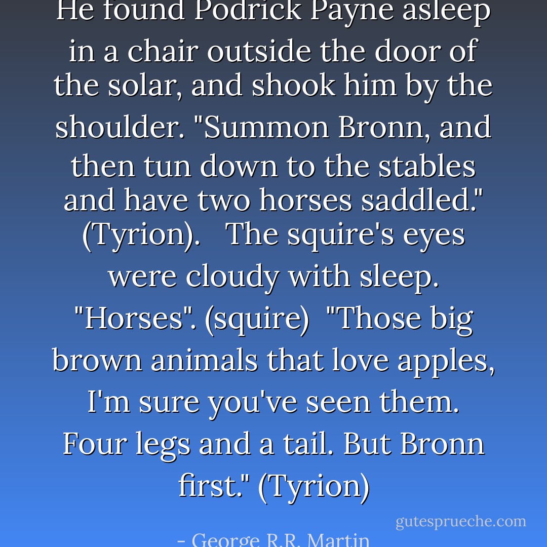 He found Podrick Payne asleep in a chair outside the door of the solar, and shook him by the shoulder. "Summon Bronn, and then tun down to the stables and have two horses saddled." (Tyrion). <br /><br />The squire's eyes were cloudy with sleep. "Horses". (squire)<br /><br />"Those big brown animals that love apples, I'm sure you've seen them. Four legs and a tail. But Bronn first." (Tyrion) - George R.R. Martin