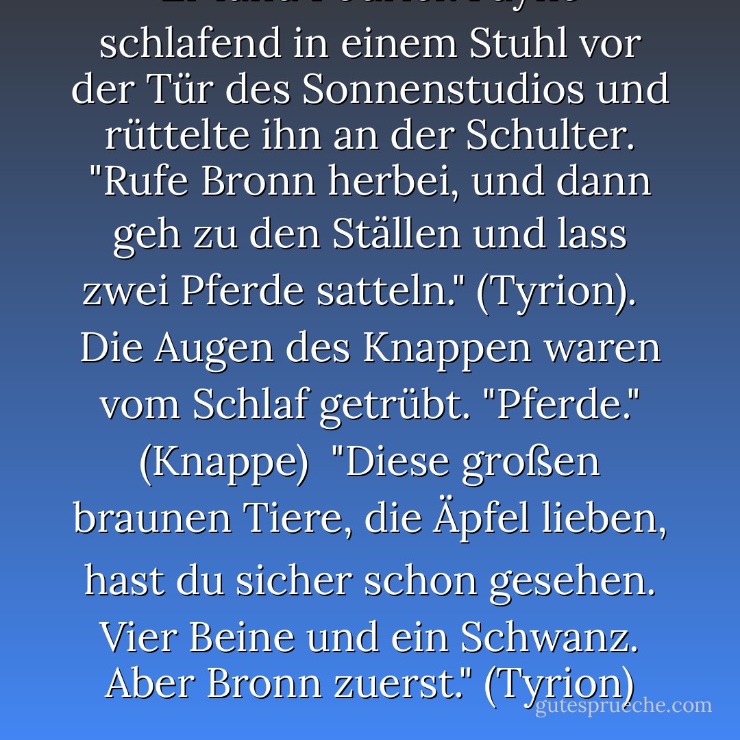 Er fand Podrick Payne schlafend in einem Stuhl vor der Tür des Sonnenstudios und rüttelte ihn an der Schulter. "Rufe Bronn herbei, und dann geh zu den Ställen und lass zwei Pferde satteln." (Tyrion). <br /><br />Die Augen des Knappen waren vom Schlaf getrübt. "Pferde." (Knappe)<br /><br />"Diese großen braunen Tiere, die Äpfel lieben, hast du sicher schon gesehen. Vier Beine und ein Schwanz. Aber Bronn zuerst." (Tyrion) - George R.R. Martin<