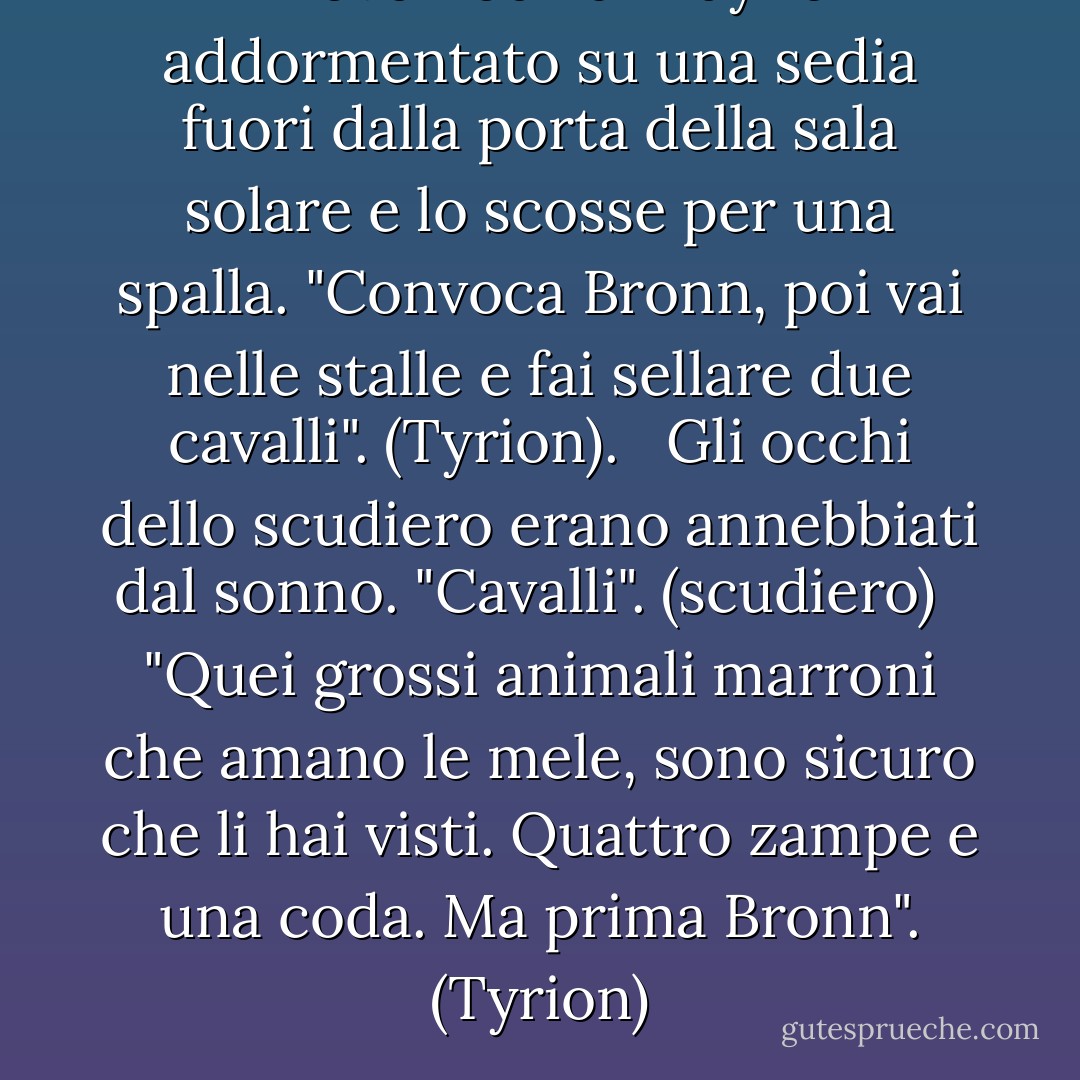 Trovò Podrick Payne addormentato su una sedia fuori dalla porta della sala solare e lo scosse per una spalla. "Convoca Bronn, poi vai nelle stalle e fai sellare due cavalli". (Tyrion). <br /><br />Gli occhi dello scudiero erano annebbiati dal sonno. "Cavalli". (scudiero)<br /><br /> "Quei grossi animali marroni che amano le mele, sono sicuro che li hai visti. Quattro zampe e una coda. Ma prima Bronn". (Tyrion) - George R.R. Martin