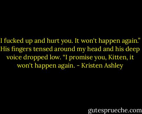 I fucked up and hurt you. It won't happen again.” His fingers tensed around my head and his deep voice dropped low. “I promise you, Kitten, it won't happen again. - Kristen Ashley
