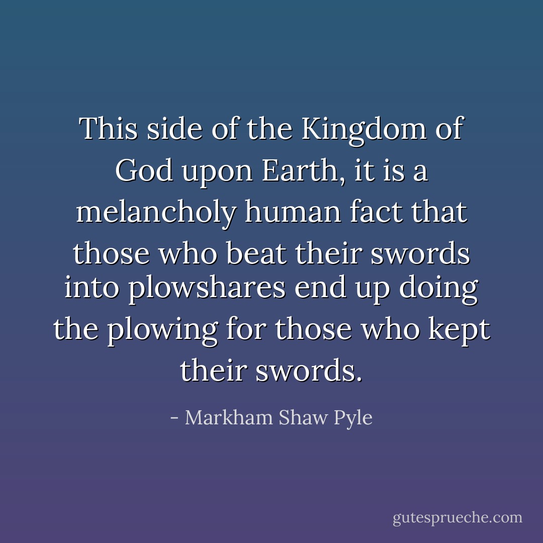 This side of the Kingdom of God upon Earth, it is a melancholy human fact that those who beat their swords into plowshares end up doing the plowing for those who kept their swords. - Markham Shaw Pyle