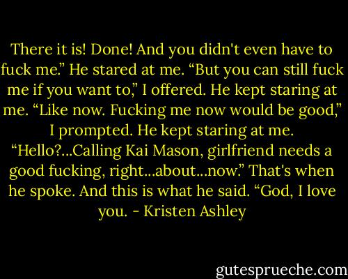 There it is! Done! And you didn't even have to fuck me.”<br />He stared at me.<br />“But you can still fuck me if you want to,” I offered.<br />He kept staring at me.<br />“Like now. Fucking me now would be good,” I prompted.<br />He kept staring at me.<br />“Hello?...Calling Kai Mason, girlfriend needs a good fucking, right...about...now.”<br />That's when he spoke.<br />And this is what he said.<br />“God, I love you. - Kristen Ashley