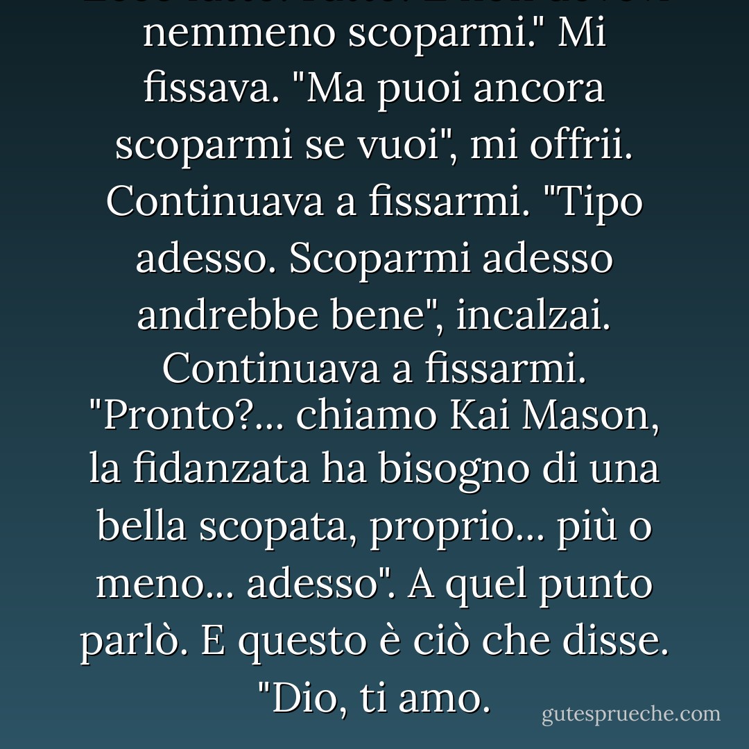 Ecco fatto! Fatto! E non dovevi nemmeno scoparmi."<br />Mi fissava.<br />"Ma puoi ancora scoparmi se vuoi", mi offrii.<br />Continuava a fissarmi.<br />"Tipo adesso. Scoparmi adesso andrebbe bene", incalzai.<br />Continuava a fissarmi.<br />"Pronto?... chiamo Kai Mason, la fidanzata ha bisogno di una bella scopata, proprio... più o meno... adesso".<br />A quel punto parlò.<br />E questo è ciò che disse.<br />"Dio, ti amo. - Kristen Ashley
