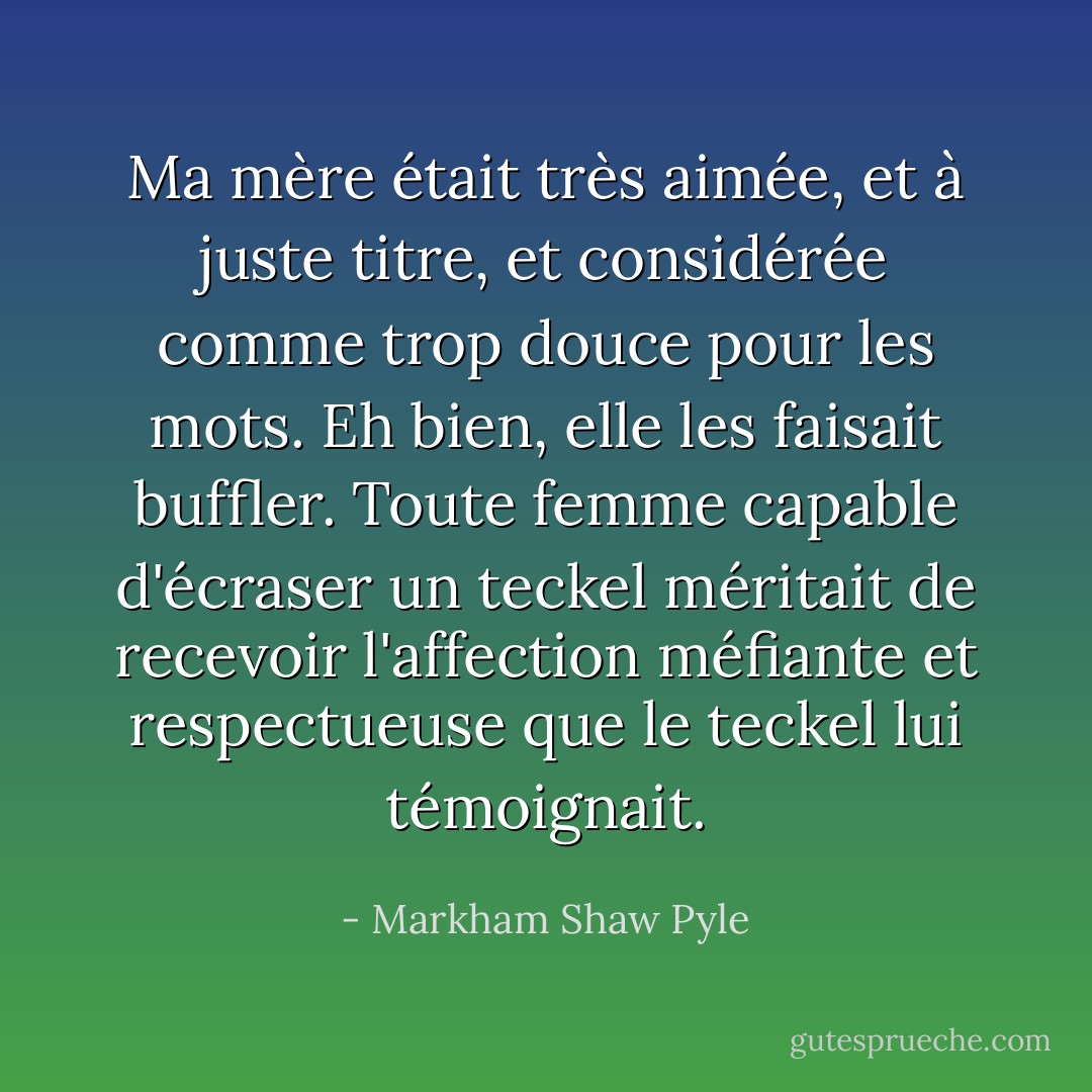 Ma mère était très aimée, et à juste titre, et considérée comme trop douce pour les mots. Eh bien, elle les faisait buffler. Toute femme capable d'écraser un teckel méritait de recevoir l'affection méfiante et respectueuse que le teckel lui témoignait. - Markham Shaw Pyle