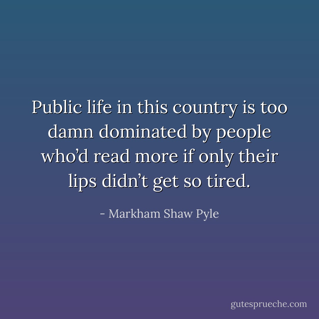 Public life in this country is too damn dominated by people who’d read more if only their lips didn’t get so tired. - Markham Shaw Pyle