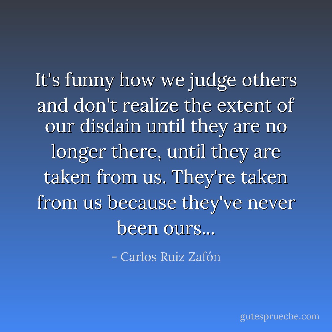 It's funny how we judge others and don't realize the extent of our disdain until they are no longer there, until they are taken from us. They're taken from us because they've never been ours... - Carlos Ruiz Zafón