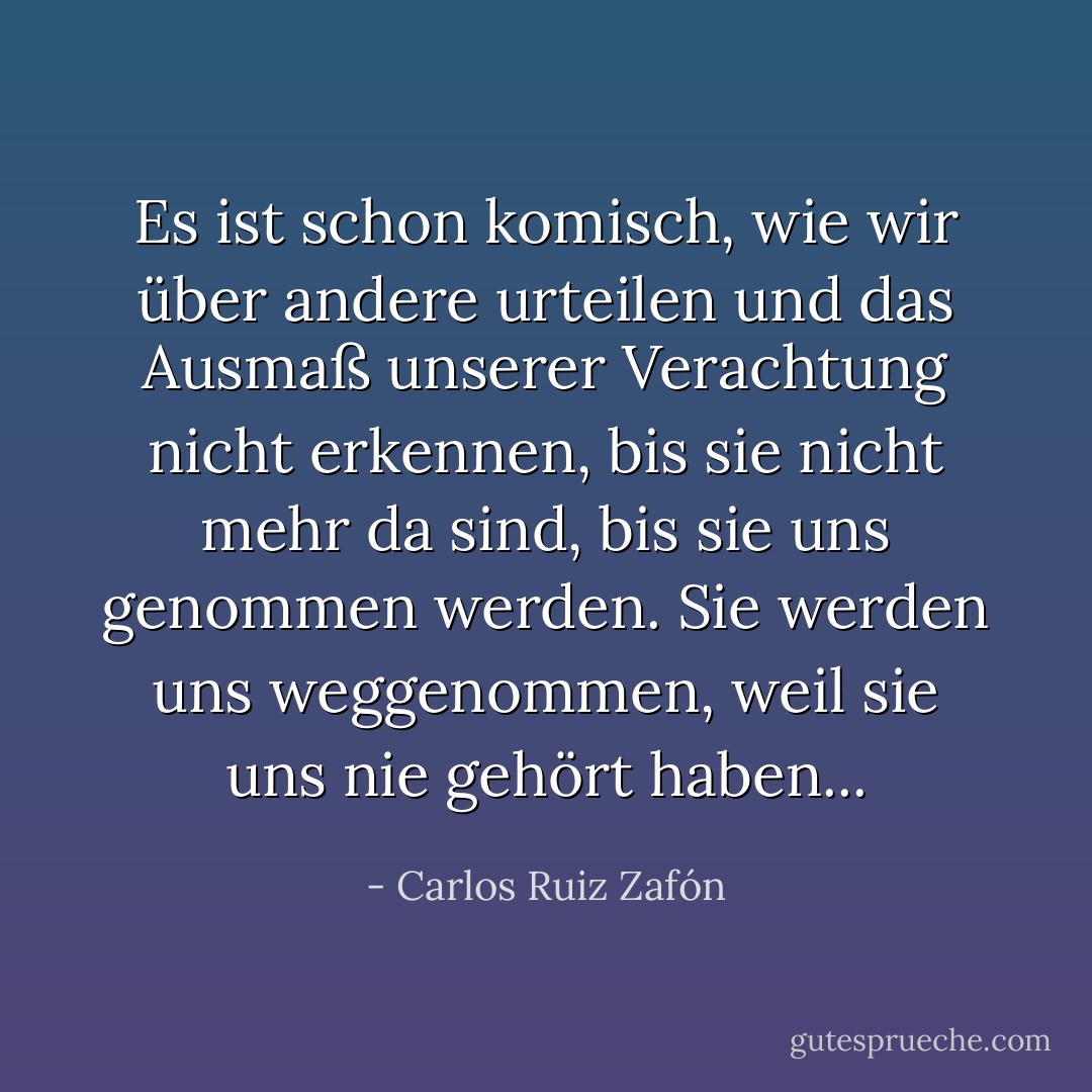 Es ist schon komisch, wie wir über andere urteilen und das Ausmaß unserer Verachtung nicht erkennen, bis sie nicht mehr da sind, bis sie uns genommen werden. Sie werden uns weggenommen, weil sie uns nie gehört haben... - Carlos Ruiz Zafón<