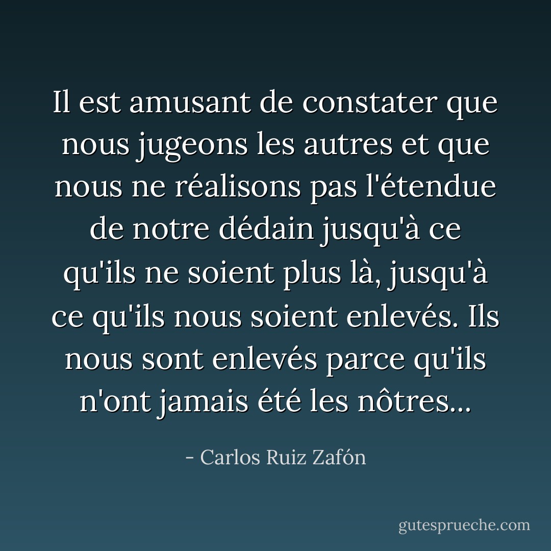 Il est amusant de constater que nous jugeons les autres et que nous ne réalisons pas l'étendue de notre dédain jusqu'à ce qu'ils ne soient plus là, jusqu'à ce qu'ils nous soient enlevés. Ils nous sont enlevés parce qu'ils n'ont jamais été les nôtres... - Carlos Ruiz Zafón