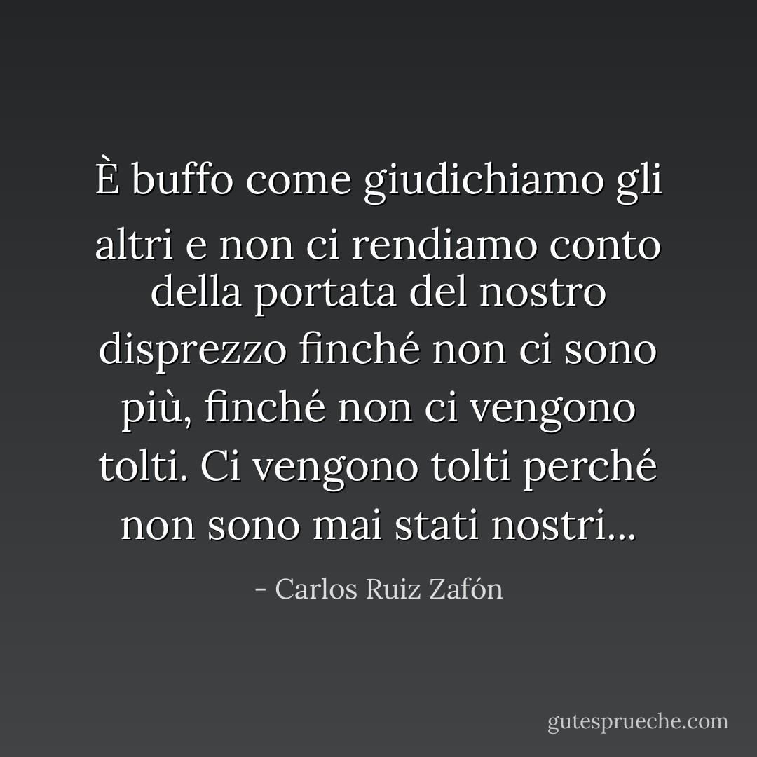 È buffo come giudichiamo gli altri e non ci rendiamo conto della portata del nostro disprezzo finché non ci sono più, finché non ci vengono tolti. Ci vengono tolti perché non sono mai stati nostri... - Carlos Ruiz Zafón