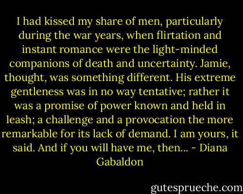 I had kissed my share of men, particularly during the war years, when flirtation and instant romance were the light-minded companions of death and uncertainty. Jamie, thought, was something different. His extreme gentleness was in no way tentative; rather it was a promise of power known and held in leash; a challenge and a provocation the more remarkable for its lack of demand. I am yours, it said. And if you will have me, then... - Diana Gabaldon