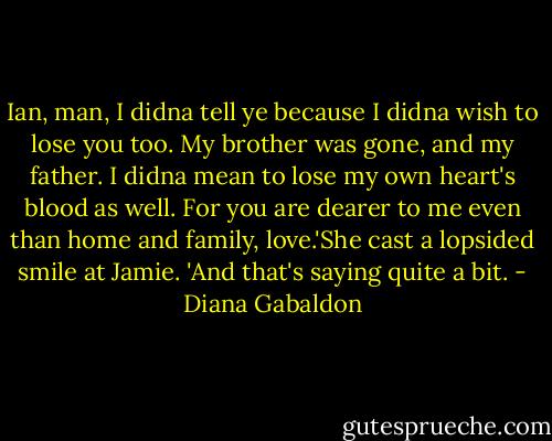 Ian, man, I didna tell ye because I didna wish to lose you too. My brother was gone, and my father. I didna mean to lose my own heart's blood as well. For you are dearer to me even than home and family, love.'She cast a lopsided smile at Jamie. 'And that's saying quite a bit. - Diana Gabaldon
