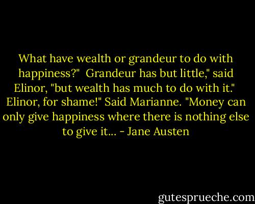 What have wealth or grandeur to do with happiness?" <br />Grandeur has but little," said Elinor, "but wealth has much to do with it." <br />Elinor, for shame!" Said Marianne. "Money can only give happiness where there is nothing else to give it... - Jane Austen