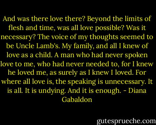 And was there love there? Beyond the limits of flesh and time, was all love possible? Was it necessary? The voice of my thoughts seemed to be Uncle Lamb's. My family, and all I knew of love as a child. A man who had never spoken love to me, who had never needed to, for I knew he loved me, as surely as I knew I loved. For where all love is, the speaking is unnecessary. It is all. It is undying. And it is enough. - Diana Gabaldon