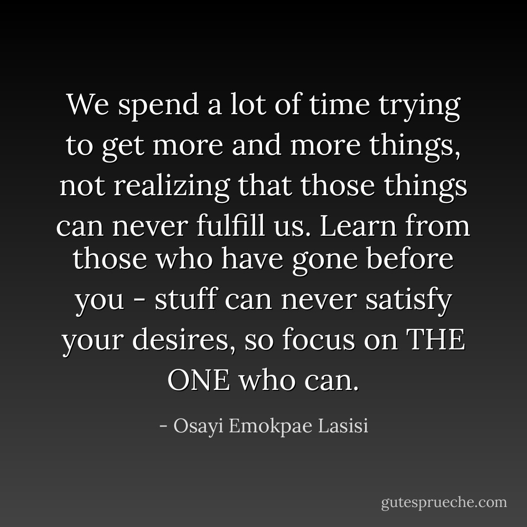 We spend a lot of time trying to get more and more things, not realizing that those things can never fulfill us. Learn from those who have gone before you - stuff can never satisfy your desires, so focus on THE ONE who can. - Osayi Emokpae Lasisi