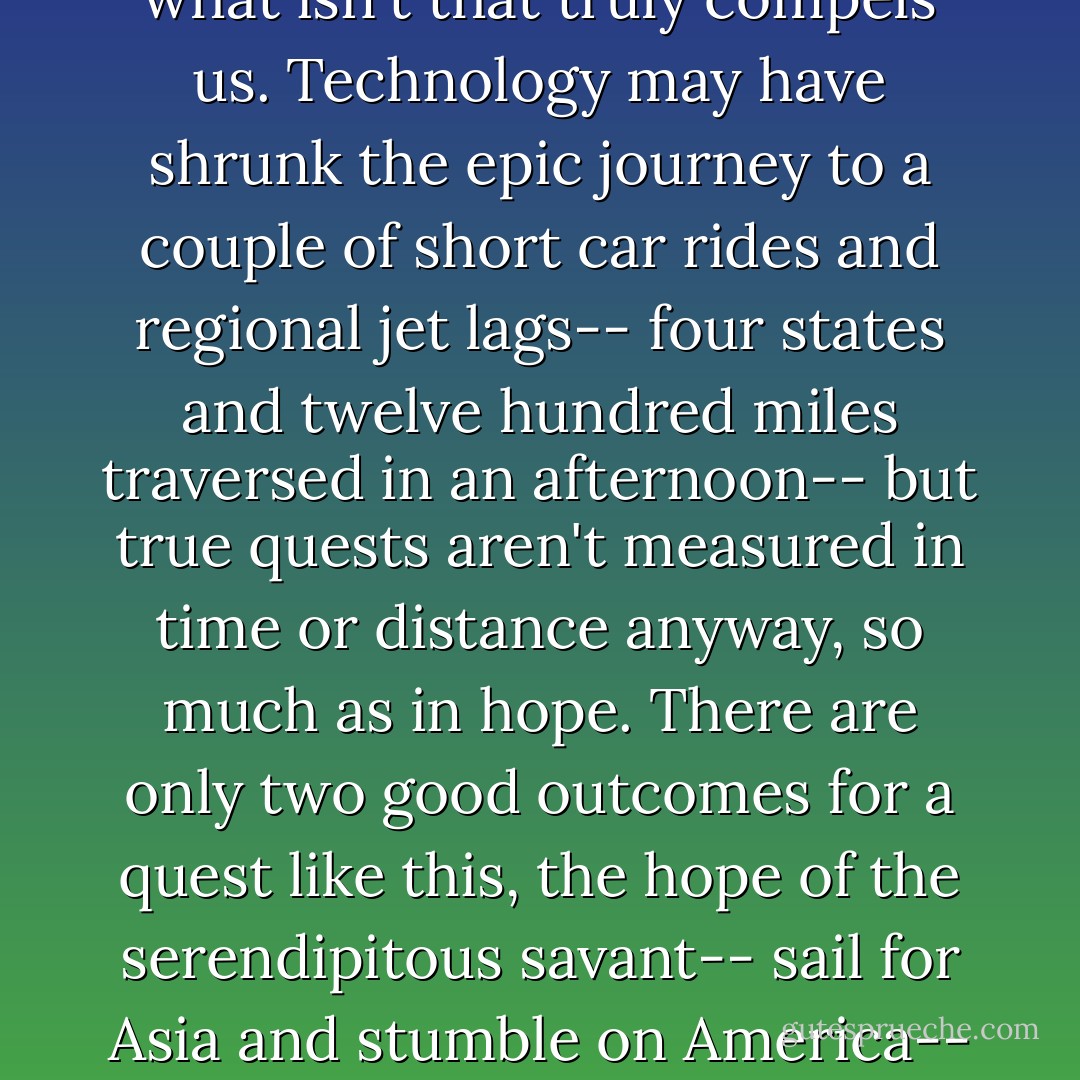 But aren't all great quests folly? El Dorado and the Fountain of Youth and the search for intelligent life in the cosmos-- we know what's out there. It's what <i>isn't</i> that truly compels us. Technology may have shrunk the epic journey to a couple of short car rides and regional jet lags-- four states and twelve hundred miles traversed in an afternoon-- but true quests aren't measured in time or distance anyway, so much as in hope. There are only two good outcomes for a quest like this, the hope of the serendipitous savant-- sail for Asia and stumble on America-- and the hope of scarecrows and tin men: that you find out you had the thing you sought all along. - Jess Walter