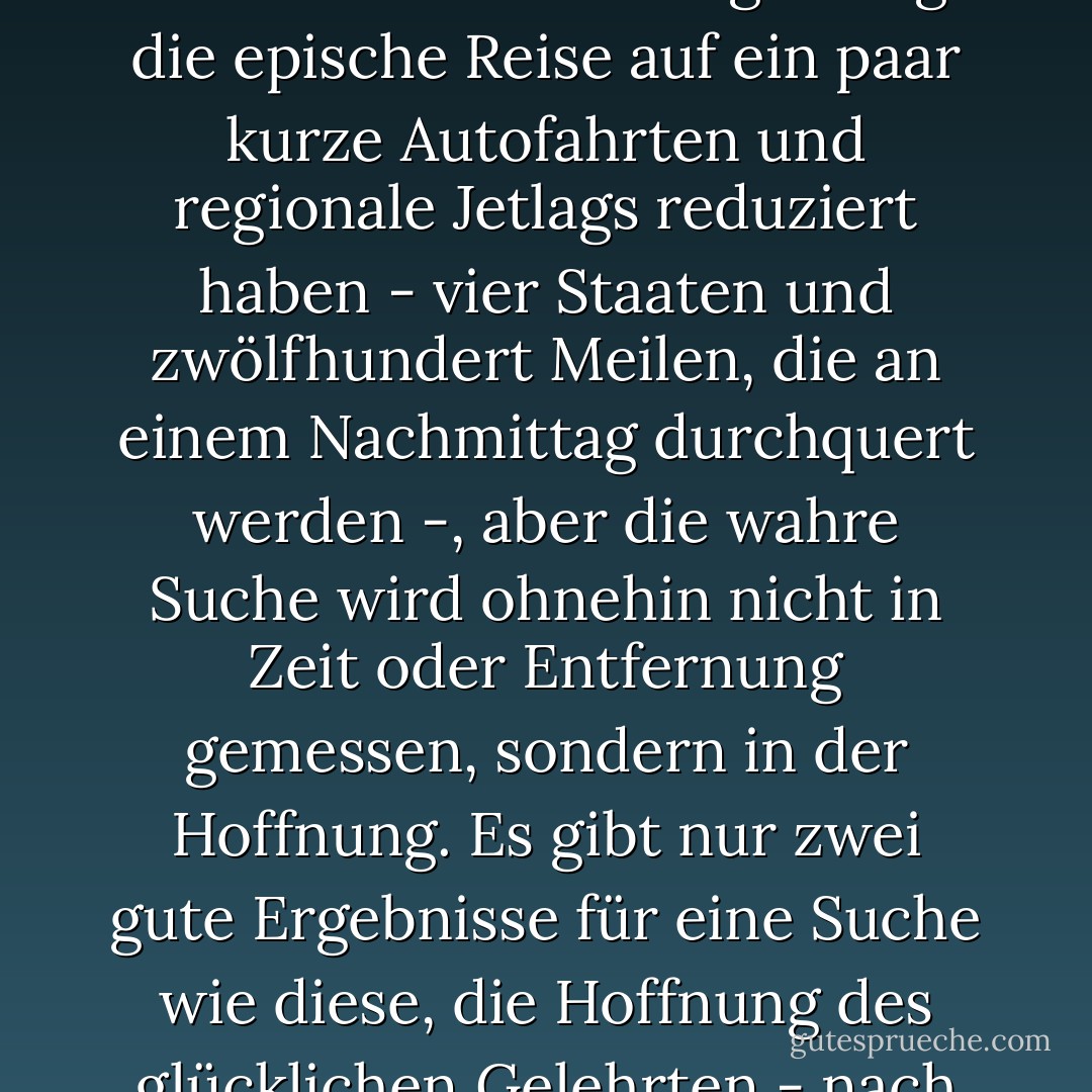 Aber sind nicht alle großen Suchaktionen eine Torheit? El Dorado und der Jungbrunnen und die Suche nach intelligentem Leben im Kosmos - wir wissen, was es dort draußen gibt. Es ist das, was <i>nicht</i> ist, was uns wirklich fesselt. Die Technologie mag die epische Reise auf ein paar kurze Autofahrten und regionale Jetlags reduziert haben - vier Staaten und zwölfhundert Meilen, die an einem Nachmittag durchquert werden -, aber die wahre Suche wird ohnehin nicht in Zeit oder Entfernung gemessen, sondern in der Hoffnung. Es gibt nur zwei gute Ergebnisse für eine Suche wie diese, die Hoffnung des glücklichen Gelehrten - nach Asien zu segeln und über Amerika zu stolpern - und die Hoffnung der Vogelscheuchen und Blechmänner: dass man herausfindet, dass man das, was man die ganze Zeit gesucht hat, schon hatte. - Jess Walter<
