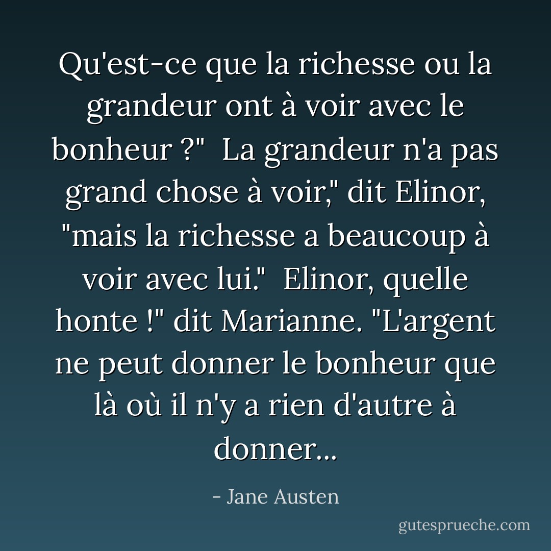 Qu'est-ce que la richesse ou la grandeur ont à voir avec le bonheur ?" <br />La grandeur n'a pas grand chose à voir," dit Elinor, "mais la richesse a beaucoup à voir avec lui." <br />Elinor, quelle honte !" dit Marianne. "L'argent ne peut donner le bonheur que là où il n'y a rien d'autre à donner... - Jane Austen