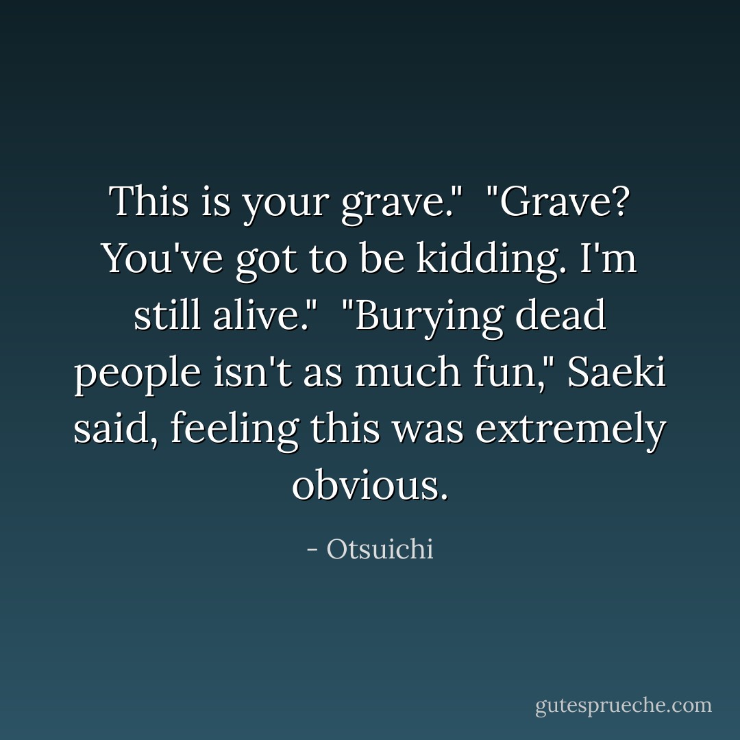 This is your grave."<br /><br />"Grave? You've got to be kidding. I'm still alive."<br /><br />"Burying dead people isn't as much fun," Saeki said, feeling this was extremely obvious. - Otsuichi