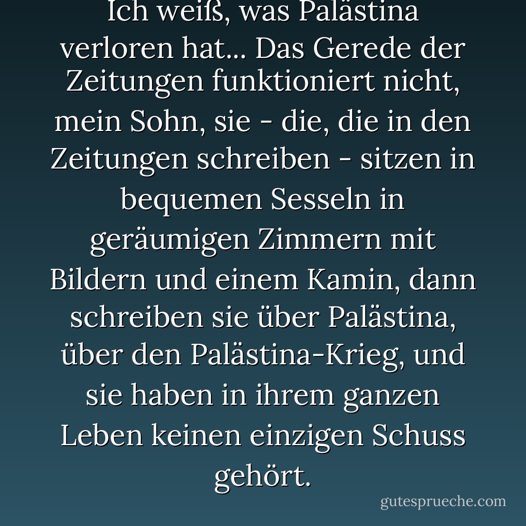 Ich weiß, was Palästina verloren hat... Das Gerede der Zeitungen funktioniert nicht, mein Sohn, sie - die, die in den Zeitungen schreiben - sitzen in bequemen Sesseln in geräumigen Zimmern mit Bildern und einem Kamin, dann schreiben sie über Palästina, über den Palästina-Krieg, und sie haben in ihrem ganzen Leben keinen einzigen Schuss gehört. - غسان كنفاني<