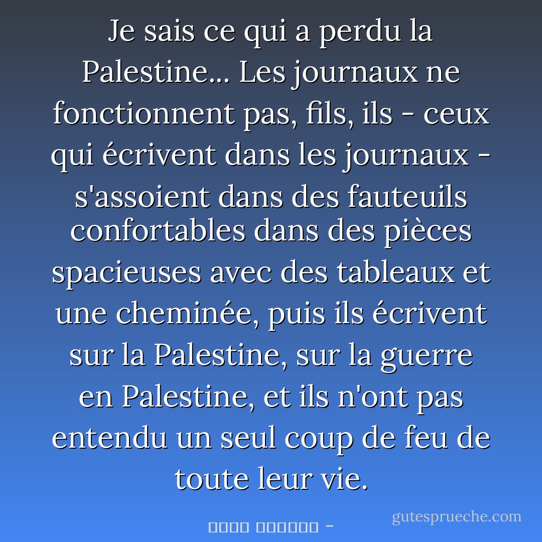 Je sais ce qui a perdu la Palestine... Les journaux ne fonctionnent pas, fils, ils - ceux qui écrivent dans les journaux - s'assoient dans des fauteuils confortables dans des pièces spacieuses avec des tableaux et une cheminée, puis ils écrivent sur la Palestine, sur la guerre en Palestine, et ils n'ont pas entendu un seul coup de feu de toute leur vie. - غسان كنفاني