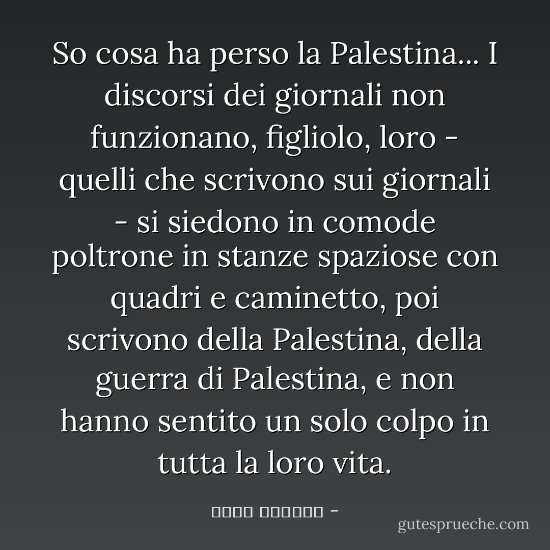 So cosa ha perso la Palestina... I discorsi dei giornali non funzionano, figliolo, loro - quelli che scrivono sui giornali - si siedono in comode poltrone in stanze spaziose con quadri e caminetto, poi scrivono della Palestina, della guerra di Palestina, e non hanno sentito un solo colpo in tutta la loro vita. - غسان كنفاني