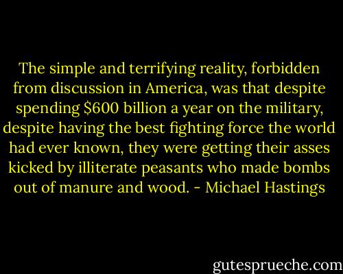 The simple and terrifying reality, forbidden from discussion in America, was that despite spending $600 billion a year on the military, despite having the best fighting force the world had ever known, they were getting their asses kicked by illiterate peasants who made bombs out of manure and wood. - Michael Hastings
