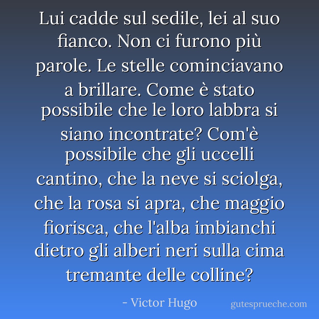 Lui cadde sul sedile, lei al suo fianco. Non ci furono più parole. Le stelle cominciavano a brillare. Come è stato possibile che le loro labbra si siano incontrate? Com'è possibile che gli uccelli cantino, che la neve si sciolga, che la rosa si apra, che maggio fiorisca, che l'alba imbianchi dietro gli alberi neri sulla cima tremante delle colline? - Victor Hugo