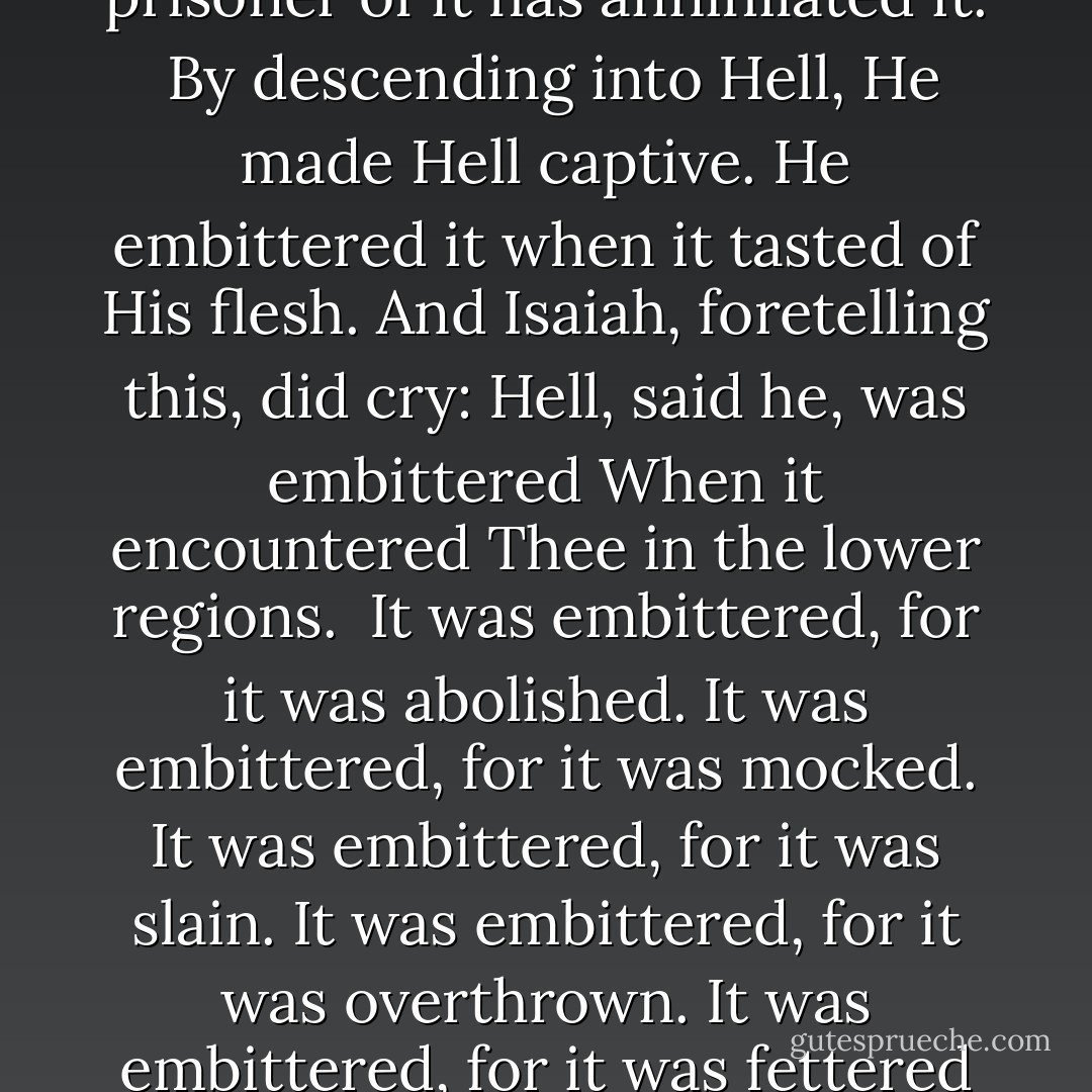 Let no one bewail his poverty,<br />For the universal Kingdom has been revealed.<br />Let no one weep for his iniquities,<br />For pardon has shown forth from the grave.<br />Let no one fear death,<br />For the Saviour's death has set us free.<br />He that was held prisoner of it has annihilated it.<br /><br />By descending into Hell, He made Hell captive.<br />He embittered it when it tasted of His flesh.<br />And Isaiah, foretelling this, did cry:<br />Hell, said he, was embittered<br />When it encountered Thee in the lower regions.<br /><br />It was embittered, for it was abolished.<br />It was embittered, for it was mocked.<br />It was embittered, for it was slain.<br />It was embittered, for it was overthrown.<br />It was embittered, for it was fettered in chains.<br />It took a body, and met God face to face.<br />It took earth, and encountered Heaven.<br />It took that which was seen, and fell upon the unseen.<br /><br />O Death, where is thy sting?<br />O Hell, where is thy victory?  - John Chrysostom