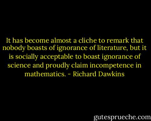 It has become almost a cliche to remark that nobody boasts of ignorance of literature, but it is socially acceptable to boast ignorance of science and proudly claim incompetence in mathematics. - Richard Dawkins