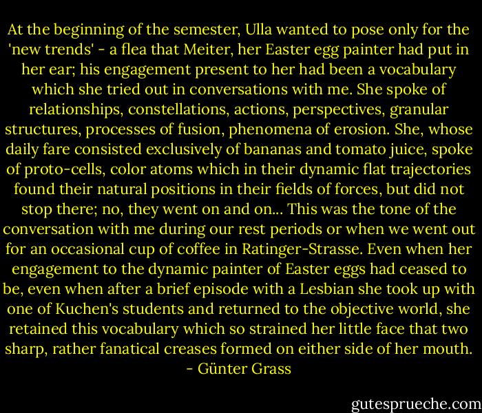 At the beginning of the semester, Ulla wanted to pose only for the 'new trends' - a flea that Meiter, her Easter egg painter had put in her ear; his engagement present to her had been a vocabulary which she tried out in conversations with me. She spoke of relationships, constellations, actions, perspectives, granular structures, processes of fusion, phenomena of erosion. She, whose daily fare consisted exclusively of bananas and tomato juice, spoke of proto-cells, color atoms which in their dynamic flat trajectories found their natural positions in their fields of forces, but did not stop there; no, they went on and on... This was the tone of the conversation with me during our rest periods or when we went out for an occasional cup of coffee in Ratinger-Strasse. Even when her engagement to the dynamic painter of Easter eggs had ceased to be, even when after a brief episode with a Lesbian she took up with one of Kuchen's students and returned to the objective world, she retained this vocabulary which so strained her little face that two sharp, rather fanatical creases formed on either side of her mouth. - Günter Grass