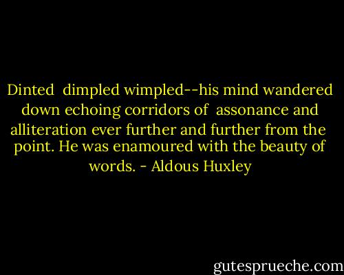 Dinted <br />dimpled wimpled--his mind wandered down echoing corridors of <br />assonance and alliteration ever further and further from the <br />point. He was enamoured with the beauty of words. - Aldous Huxley