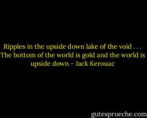Ripples in the upside down lake of the void . . . The bottom of the world is gold and the world is upside down - Jack Kerouac