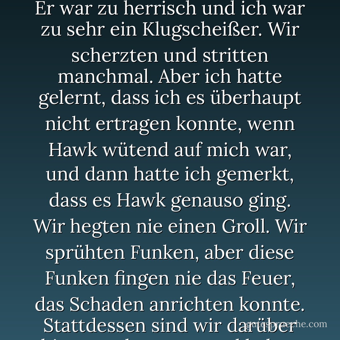 Unsere Beziehung war nicht einfach. Sie war nicht sanft. Sie war nicht gemütlich und ruhig. Er war zu herrisch und ich war zu sehr ein Klugscheißer. Wir scherzten und stritten manchmal. Aber ich hatte gelernt, dass ich es überhaupt nicht ertragen konnte, wenn Hawk wütend auf mich war, und dann hatte ich gemerkt, dass es Hawk genauso ging. Wir hegten nie einen Groll. Wir sprühten Funken, aber diese Funken fingen nie das Feuer, das Schaden anrichten konnte. Stattdessen sind wir darüber hinweggekommen und haben weitergemacht. - Kristen Ashley<