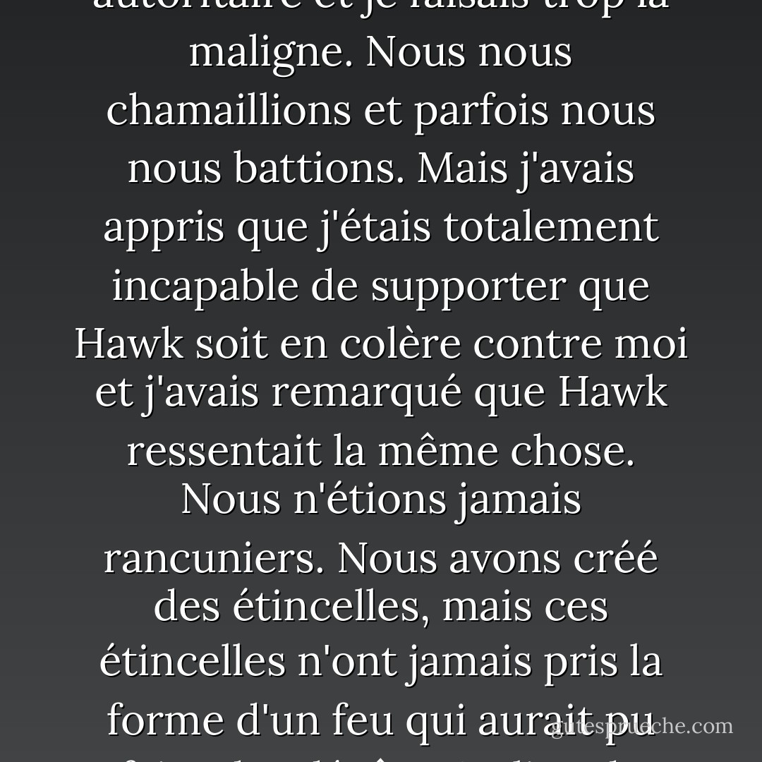 Notre relation n'était pas facile. Elle n'était pas douce. Elle n'était pas confortable et sédentaire. Il était trop autoritaire et je faisais trop la maligne. Nous nous chamaillions et parfois nous nous battions. Mais j'avais appris que j'étais totalement incapable de supporter que Hawk soit en colère contre moi et j'avais remarqué que Hawk ressentait la même chose. Nous n'étions jamais rancuniers. Nous avons créé des étincelles, mais ces étincelles n'ont jamais pris la forme d'un feu qui aurait pu faire des dégâts. Au lieu de cela, nous avons surmonté la situation et sommes allés de l'avant. - Kristen Ashley