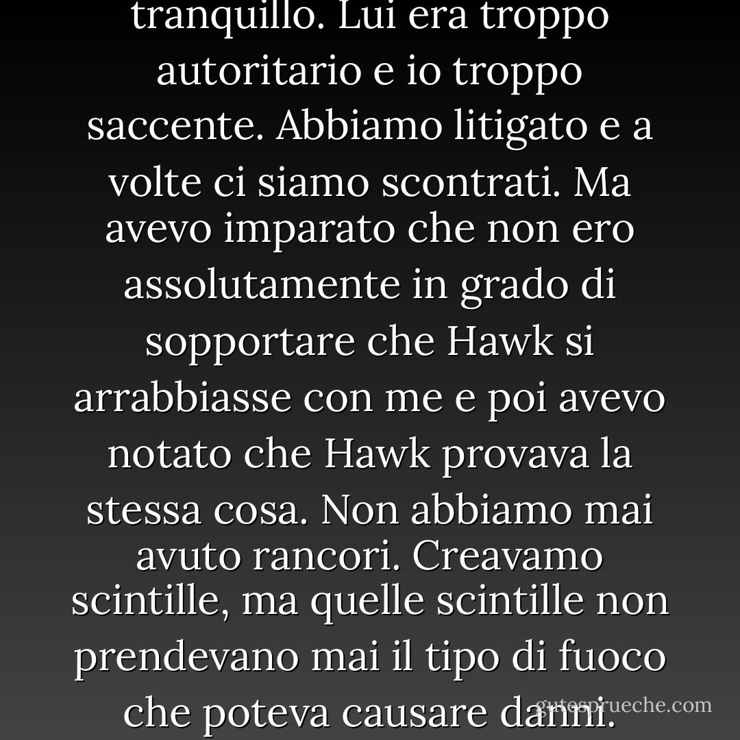 Il nostro rapporto non era facile. Non è stato tranquillo. Non era confortevole e tranquillo. Lui era troppo autoritario e io troppo saccente. Abbiamo litigato e a volte ci siamo scontrati. Ma avevo imparato che non ero assolutamente in grado di sopportare che Hawk si arrabbiasse con me e poi avevo notato che Hawk provava la stessa cosa. Non abbiamo mai avuto rancori. Creavamo scintille, ma quelle scintille non prendevano mai il tipo di fuoco che poteva causare danni. Invece, abbiamo superato la cosa e siamo andati avanti. - Kristen Ashley