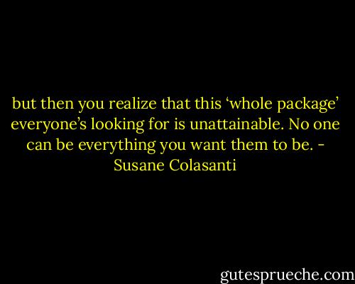but then you realize that this ‘whole package’ everyone’s looking for is unattainable. No one can be everything you want them to be. - Susane Colasanti