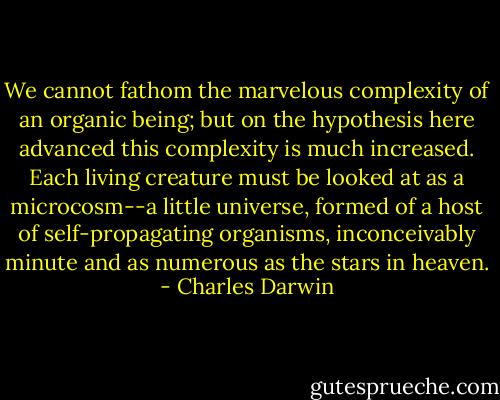 We cannot fathom the marvelous complexity of an organic being; but on the hypothesis here advanced this complexity is much increased. Each living creature must be looked at as a microcosm--a little universe, formed of a host of self-propagating organisms, inconceivably minute and as numerous as the stars in heaven. - Charles Darwin