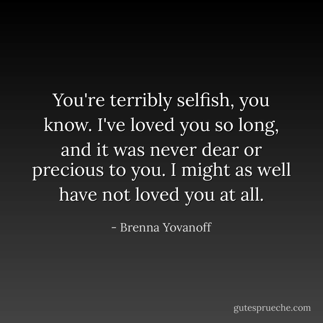 You're terribly selfish, you know. I've loved you so long, and it was never dear or precious to you. I might as well have not loved you at all. - Brenna Yovanoff