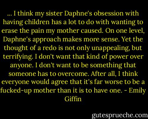 ... I think my sister Daphne's obsession with having children has a lot to do with wanting to erase the pain my mother caused. On one level, Daphne's approach makes more sense. Yet the thought of a redo is not only unappealing, but terrifying. I don't want that kind of power over anyone. I don't want to be something that someone has to overcome. After all, I think everyone would agree that it's far worse to be a fucked-up mother than it is to have one. - Emily Giffin