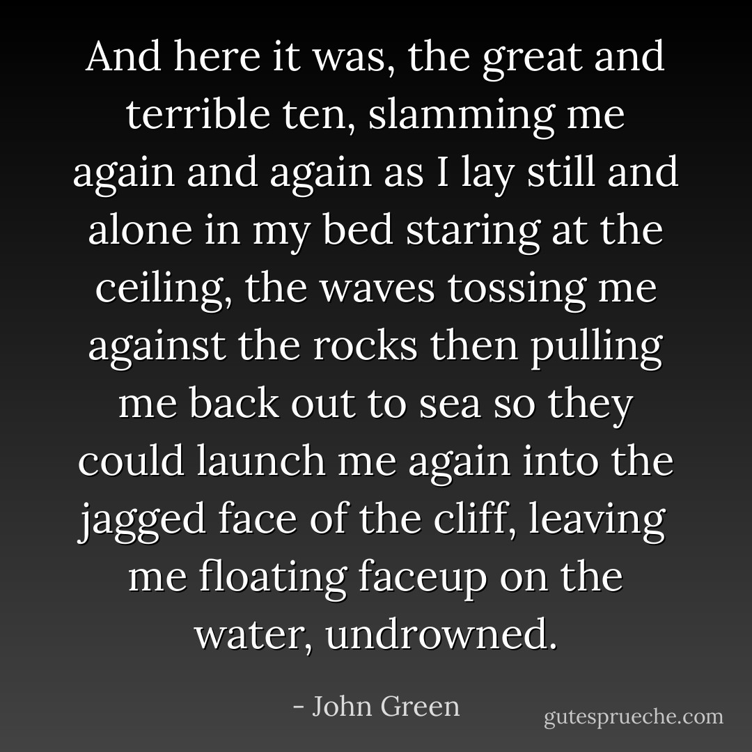 And here it was, the great and terrible ten, slamming me again and again as I lay still and alone in my bed staring at the ceiling, the waves tossing me against the rocks then pulling me back out to sea so they could launch me again into the jagged face of the cliff, leaving me floating faceup on the water, undrowned. - John Green
