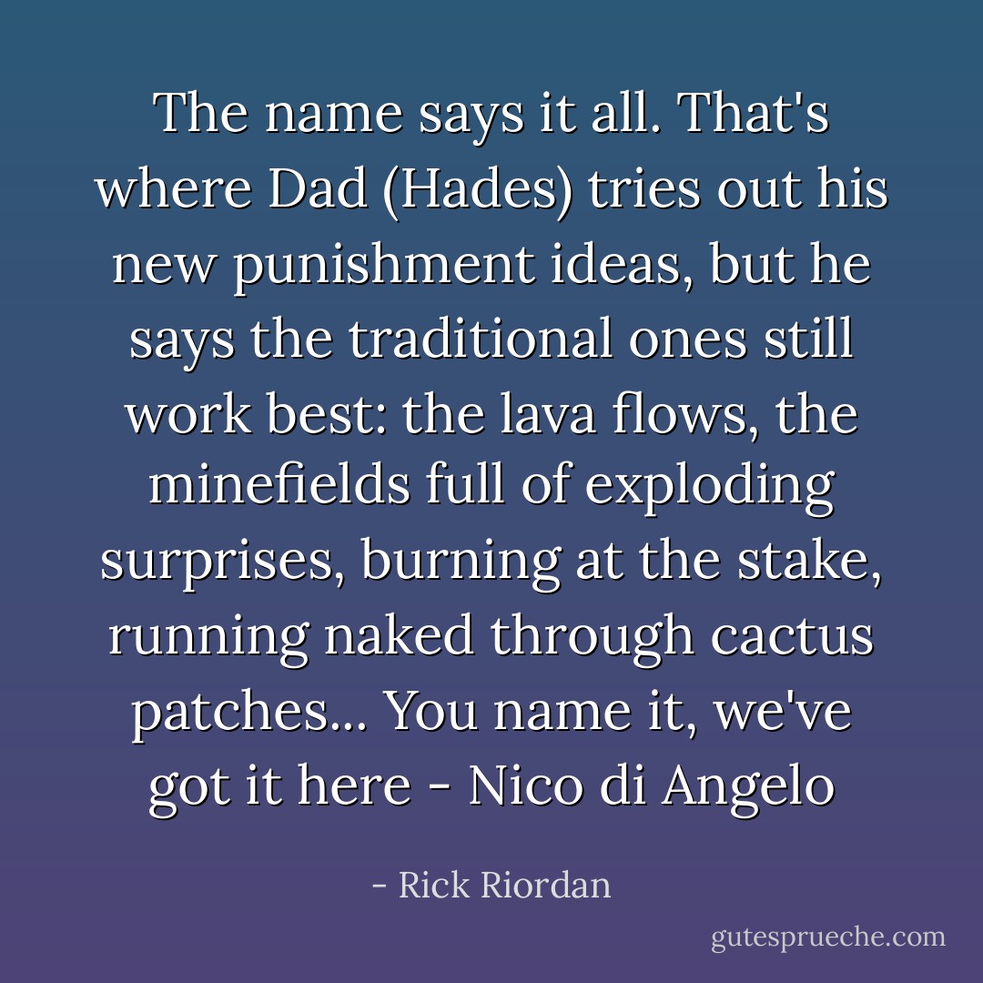 The name says it all. That's where Dad (Hades) tries out his new punishment ideas, but he says the traditional ones still work best: the lava flows, the minefields full of exploding surprises, burning at the stake, running naked through cactus patches... You name it, we've got it here - Nico di Angelo - Rick Riordan