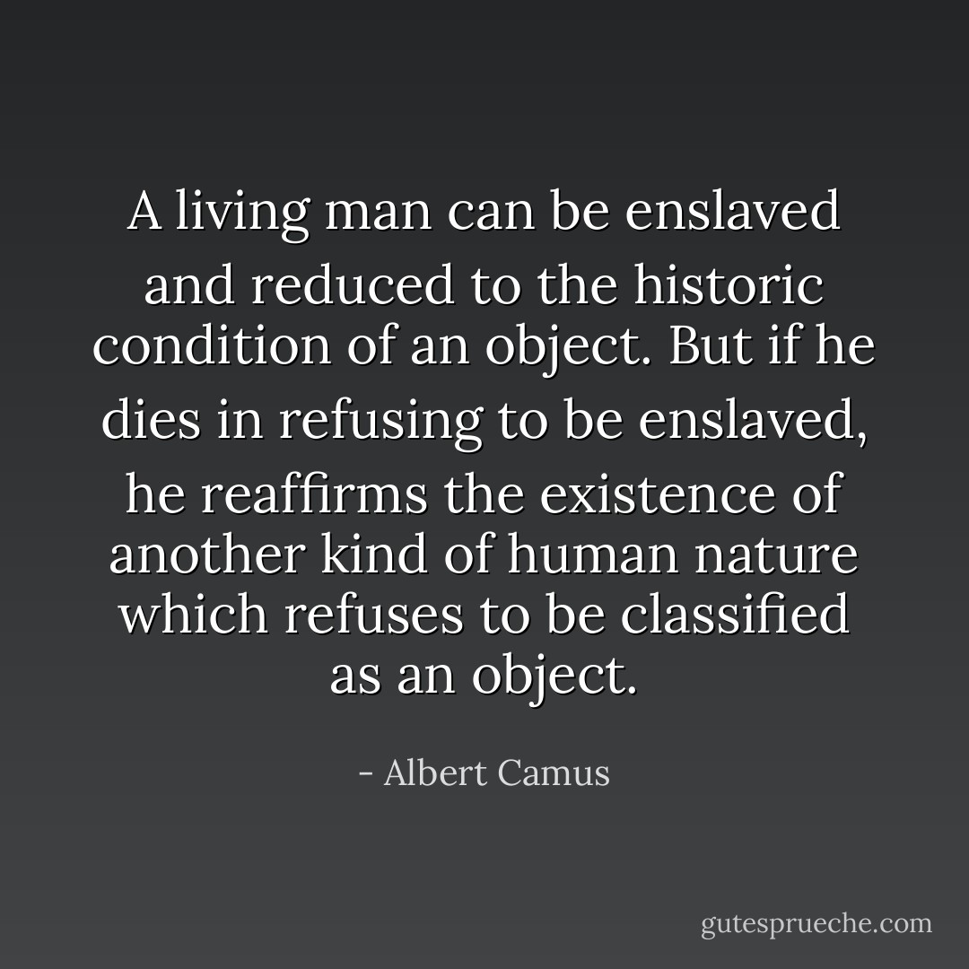 A living man can be enslaved and reduced to the historic condition of an object. But if he dies in refusing to be enslaved, he reaffirms the existence of another kind of human nature which refuses to be classified as an object. - Albert Camus