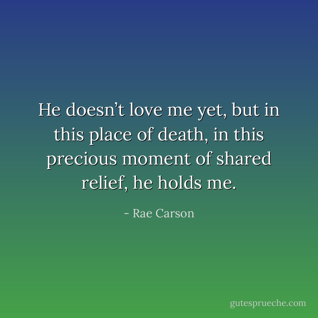 He doesn’t love me yet, but in this place of death, in this precious moment of shared relief, he holds me. - Rae Carson