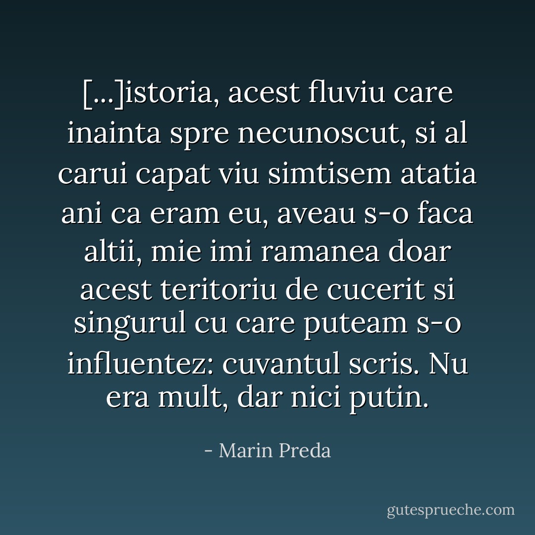 [...]istoria, acest fluviu care inainta spre necunoscut, si al carui capat viu simtisem atatia ani ca eram eu, aveau s-o faca altii, mie imi ramanea doar acest teritoriu de cucerit si singurul cu care puteam s-o influentez: cuvantul scris. Nu era mult, dar nici putin. - Marin Preda