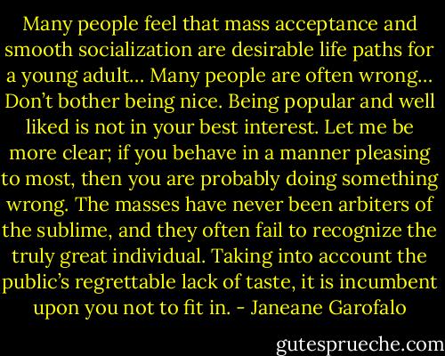Many people feel that mass acceptance and smooth socialization are desirable life paths for a young adult… Many people are often wrong… Don’t bother being nice. Being popular and well liked is not in your best interest. Let me be more clear; if you behave in a manner pleasing to most, then you are probably doing something wrong. The masses have never been arbiters of the sublime, and they often fail to recognize the truly great individual. Taking into account the public’s regrettable lack of taste, it is incumbent upon you not to fit in. - Janeane Garofalo