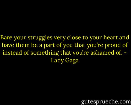 Bare your struggles very close to your heart and have them be a part of you that you’re proud of instead of something that you’re ashamed of. - Lady Gaga