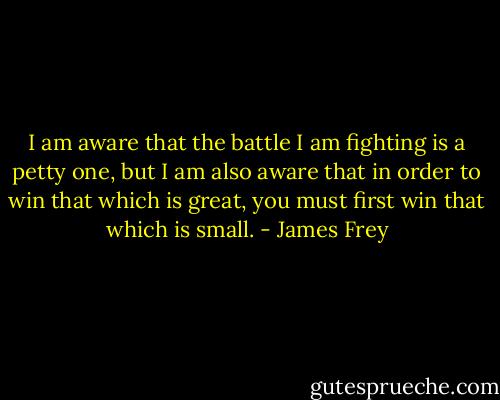 I am aware that the battle I am fighting is a petty one, but I am also aware that in order to win that which is great, you must first win that which is small. - James Frey