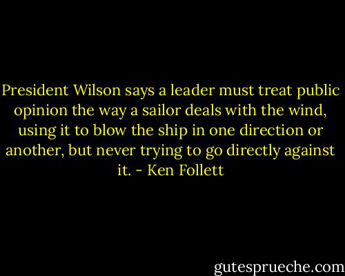 President Wilson says a leader must treat public opinion the way a sailor deals with the wind, using it to blow the ship in one direction or another, but never trying to go directly against it. - Ken Follett