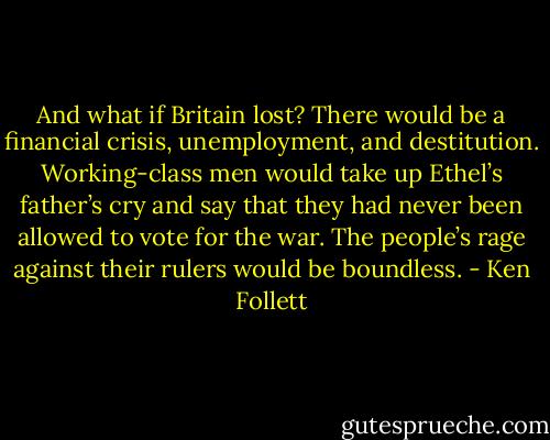 And what if Britain lost? There would be a financial crisis, unemployment, and destitution. Working-class men would take up Ethel’s father’s cry and say that they had never been allowed to vote for the war. The people’s rage against their rulers would be boundless. - Ken Follett